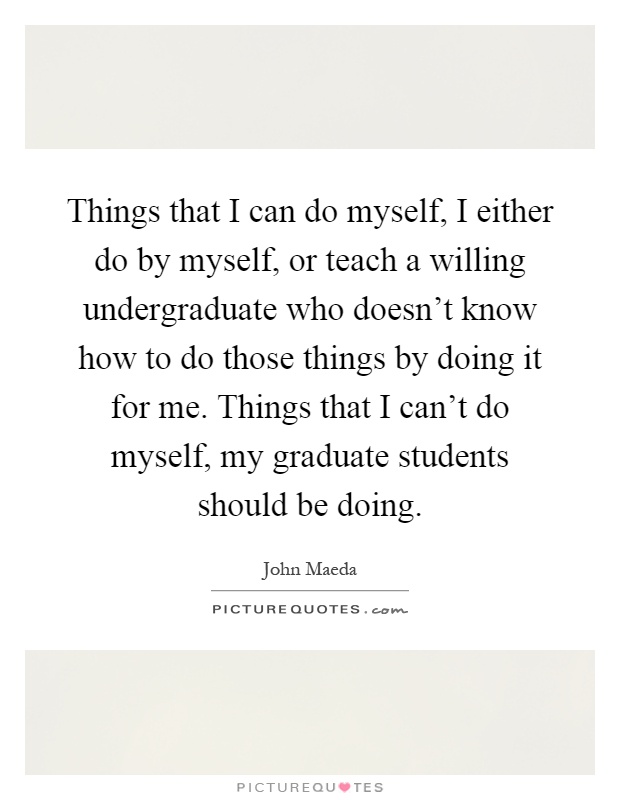 Things that I can do myself, I either do by myself, or teach a willing undergraduate who doesn't know how to do those things by doing it for me. Things that I can't do myself, my graduate students should be doing Picture Quote #1