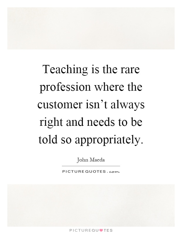 Teaching is the rare profession where the customer isn't always right and needs to be told so appropriately Picture Quote #1