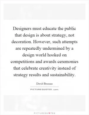 Designers must educate the public that design is about strategy, not decoration. However, such attempts are repeatedly undermined by a design world hooked on competitions and awards ceremonies that celebrate creativity instead of strategy results and sustainability Picture Quote #1