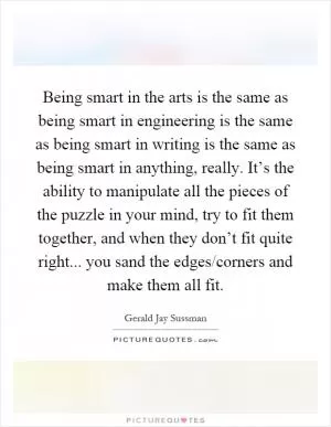 Being smart in the arts is the same as being smart in engineering is the same as being smart in writing is the same as being smart in anything, really. It’s the ability to manipulate all the pieces of the puzzle in your mind, try to fit them together, and when they don’t fit quite right... you sand the edges/corners and make them all fit Picture Quote #1