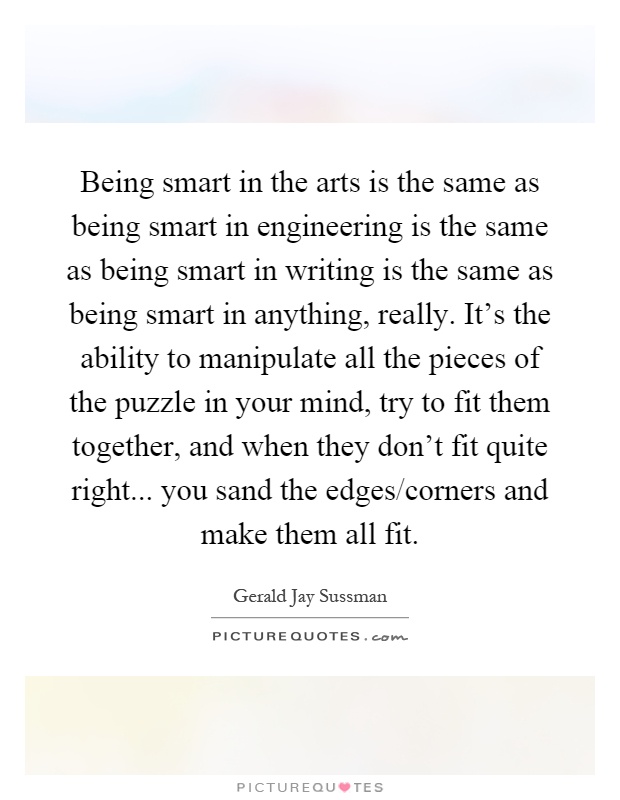 Being smart in the arts is the same as being smart in engineering is the same as being smart in writing is the same as being smart in anything, really. It's the ability to manipulate all the pieces of the puzzle in your mind, try to fit them together, and when they don't fit quite right... you sand the edges/corners and make them all fit Picture Quote #1
