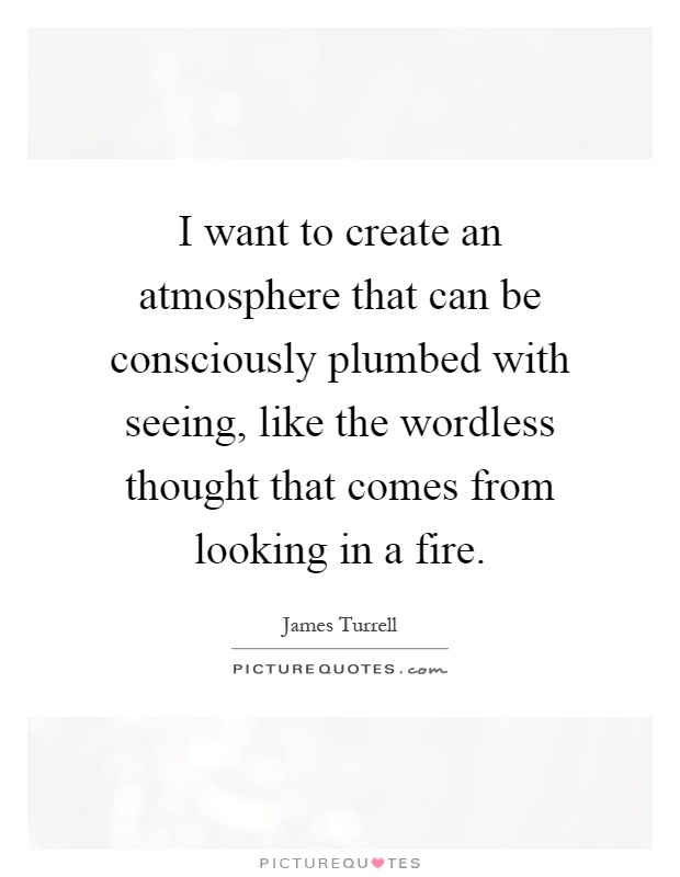 I want to create an atmosphere that can be consciously plumbed with seeing, like the wordless thought that comes from looking in a fire Picture Quote #1