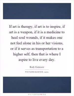 If art is therapy, if art is to inspire, if art is a weapon, if it is a medicine to heal soul wounds, if it makes one not feel alone in his or her visions, or if it serves as transportation to a higher self, then that is where I aspire to live every day Picture Quote #1