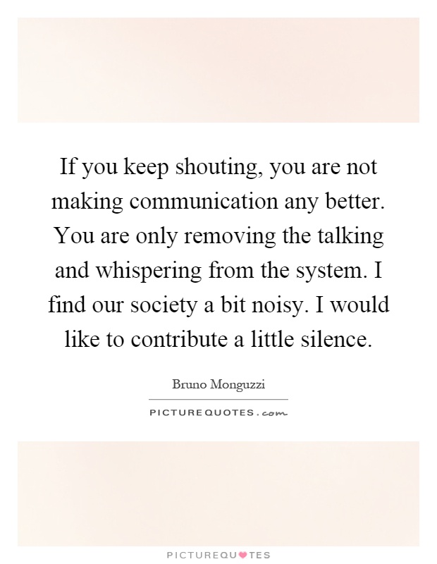If you keep shouting, you are not making communication any better. You are only removing the talking and whispering from the system. I find our society a bit noisy. I would like to contribute a little silence Picture Quote #1