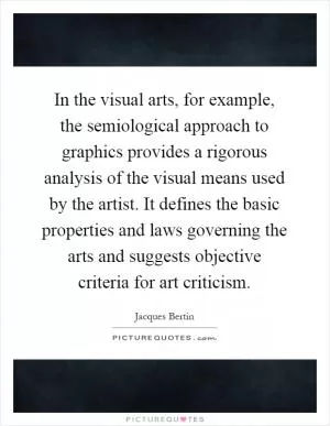 In the visual arts, for example, the semiological approach to graphics provides a rigorous analysis of the visual means used by the artist. It defines the basic properties and laws governing the arts and suggests objective criteria for art criticism Picture Quote #1