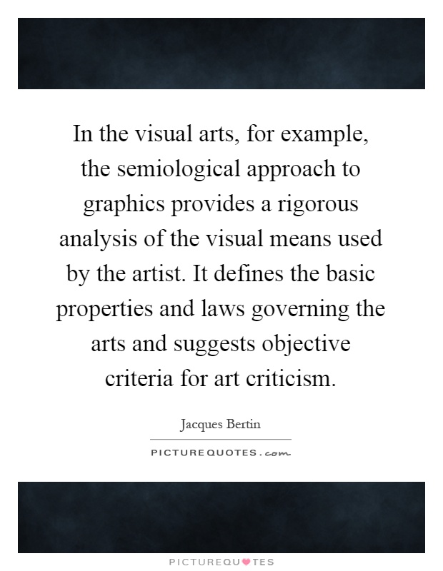 In the visual arts, for example, the semiological approach to graphics provides a rigorous analysis of the visual means used by the artist. It defines the basic properties and laws governing the arts and suggests objective criteria for art criticism Picture Quote #1