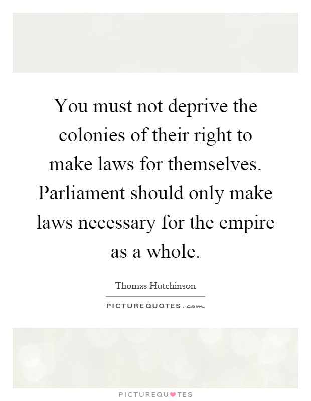 You must not deprive the colonies of their right to make laws for themselves. Parliament should only make laws necessary for the empire as a whole Picture Quote #1