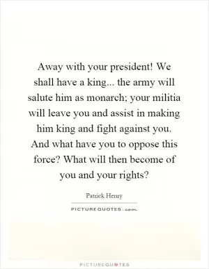 Away with your president! We shall have a king... the army will salute him as monarch; your militia will leave you and assist in making him king and fight against you. And what have you to oppose this force? What will then become of you and your rights? Picture Quote #1