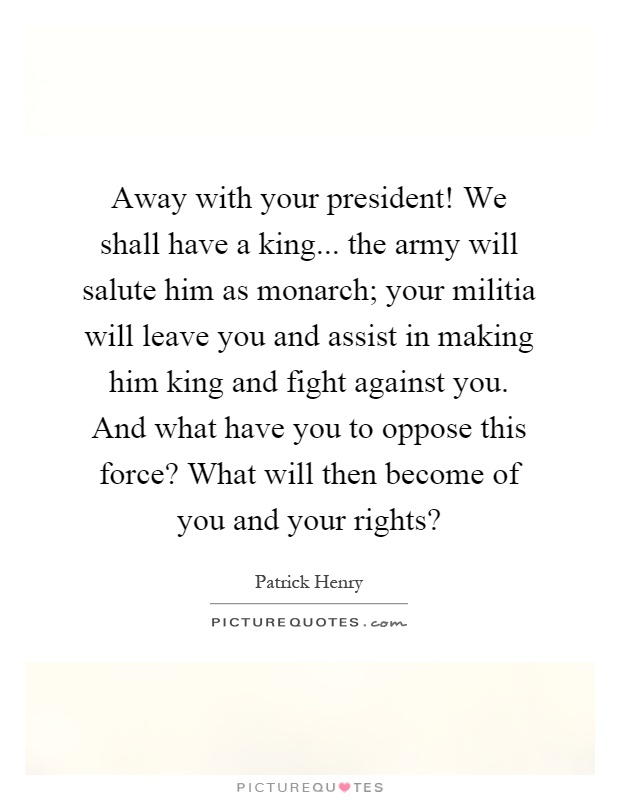 Away with your president! We shall have a king... the army will salute him as monarch; your militia will leave you and assist in making him king and fight against you. And what have you to oppose this force? What will then become of you and your rights? Picture Quote #1