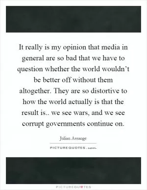 It really is my opinion that media in general are so bad that we have to question whether the world wouldn’t be better off without them altogether. They are so distortive to how the world actually is that the result is.. we see wars, and we see corrupt governments continue on Picture Quote #1