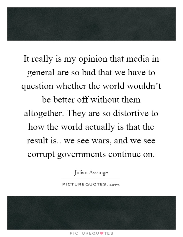 It really is my opinion that media in general are so bad that we have to question whether the world wouldn't be better off without them altogether. They are so distortive to how the world actually is that the result is.. we see wars, and we see corrupt governments continue on Picture Quote #1