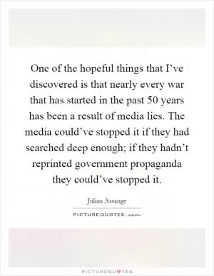 One of the hopeful things that I’ve discovered is that nearly every war that has started in the past 50 years has been a result of media lies. The media could’ve stopped it if they had searched deep enough; if they hadn’t reprinted government propaganda they could’ve stopped it Picture Quote #1