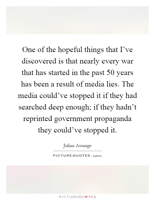 One of the hopeful things that I've discovered is that nearly every war that has started in the past 50 years has been a result of media lies. The media could've stopped it if they had searched deep enough; if they hadn't reprinted government propaganda they could've stopped it Picture Quote #1