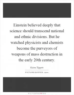 Einstein believed deeply that science should transcend national and ethnic divisions. But he watched physicists and chemists become the purveyors of weapons of mass destruction in the early 20th century Picture Quote #1