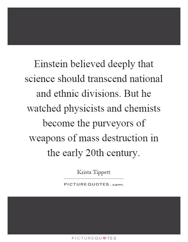 Einstein believed deeply that science should transcend national and ethnic divisions. But he watched physicists and chemists become the purveyors of weapons of mass destruction in the early 20th century Picture Quote #1