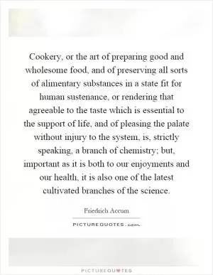 Cookery, or the art of preparing good and wholesome food, and of preserving all sorts of alimentary substances in a state fit for human sustenance, or rendering that agreeable to the taste which is essential to the support of life, and of pleasing the palate without injury to the system, is, strictly speaking, a branch of chemistry; but, important as it is both to our enjoyments and our health, it is also one of the latest cultivated branches of the science Picture Quote #1