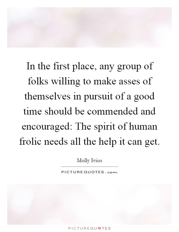 In the first place, any group of folks willing to make asses of themselves in pursuit of a good time should be commended and encouraged: The spirit of human frolic needs all the help it can get Picture Quote #1