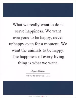 What we really want to do is serve happiness. We want everyone to be happy, never unhappy even for a moment. We want the animals to be happy. The happiness of every living thing is what we want Picture Quote #1