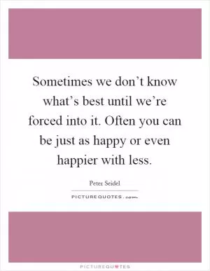 Sometimes we don’t know what’s best until we’re forced into it. Often you can be just as happy or even happier with less Picture Quote #1
