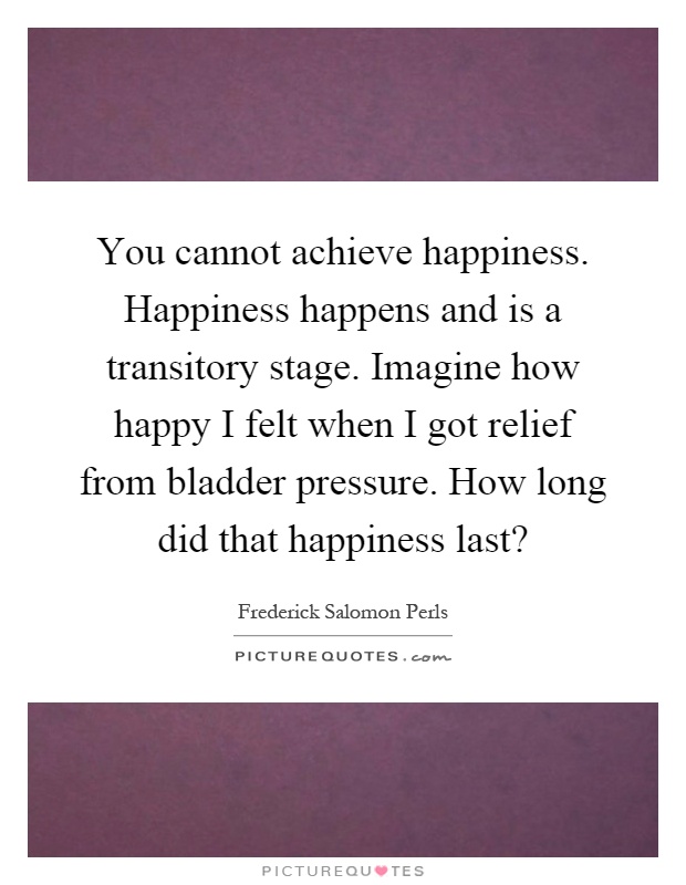 You cannot achieve happiness. Happiness happens and is a transitory stage. Imagine how happy I felt when I got relief from bladder pressure. How long did that happiness last? Picture Quote #1