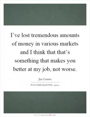 I’ve lost tremendous amounts of money in various markets and I think that that’s something that makes you better at my job, not worse Picture Quote #1
