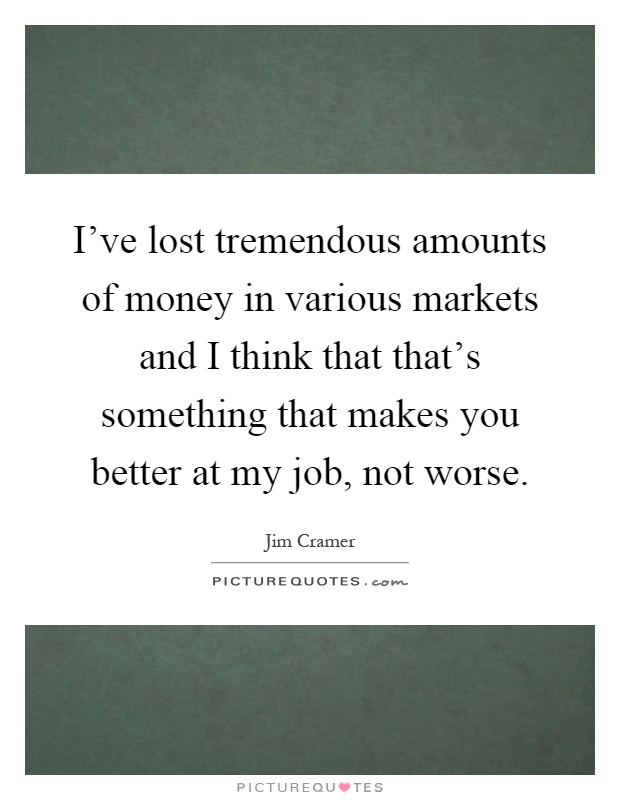 I've lost tremendous amounts of money in various markets and I think that that's something that makes you better at my job, not worse Picture Quote #1
