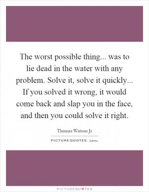 The worst possible thing... was to lie dead in the water with any problem. Solve it, solve it quickly... If you solved it wrong, it would come back and slap you in the face, and then you could solve it right Picture Quote #1