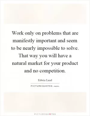 Work only on problems that are manifestly important and seem to be nearly impossible to solve. That way you will have a natural market for your product and no competition Picture Quote #1