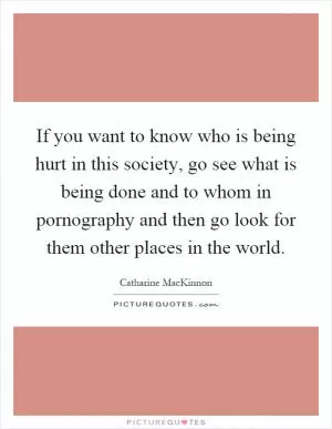 If you want to know who is being hurt in this society, go see what is being done and to whom in pornography and then go look for them other places in the world Picture Quote #1