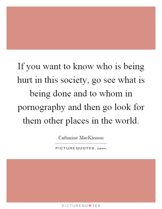 If you want to know who is being hurt in this society, go see what is being done and to whom in pornography and then go look for them other places in the world Picture Quote #1