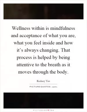 Wellness within is mindfulness and acceptance of what you are, what you feel inside and how it’s always changing. That process is helped by being attentive to the breath as it moves through the body Picture Quote #1