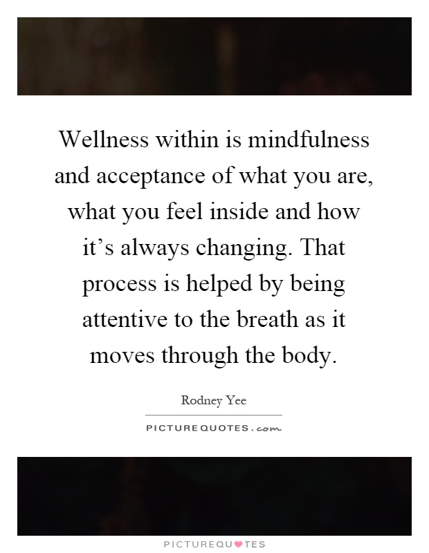 Wellness within is mindfulness and acceptance of what you are, what you feel inside and how it's always changing. That process is helped by being attentive to the breath as it moves through the body Picture Quote #1