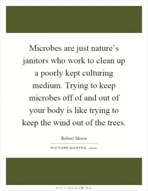Microbes are just nature’s janitors who work to clean up a poorly kept culturing medium. Trying to keep microbes off of and out of your body is like trying to keep the wind out of the trees Picture Quote #1