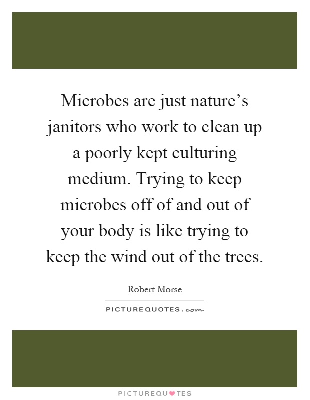 Microbes are just nature's janitors who work to clean up a poorly kept culturing medium. Trying to keep microbes off of and out of your body is like trying to keep the wind out of the trees Picture Quote #1