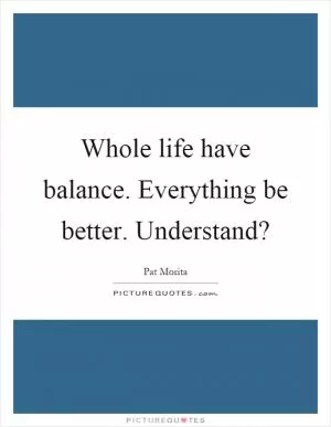 Whole life have balance. Everything be better. Understand? Picture Quote #1