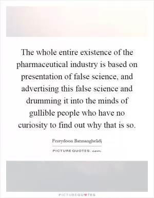 The whole entire existence of the pharmaceutical industry is based on presentation of false science, and advertising this false science and drumming it into the minds of gullible people who have no curiosity to find out why that is so Picture Quote #1
