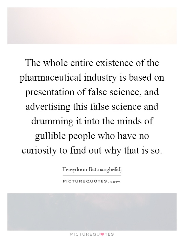 The whole entire existence of the pharmaceutical industry is based on presentation of false science, and advertising this false science and drumming it into the minds of gullible people who have no curiosity to find out why that is so Picture Quote #1