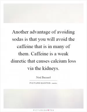 Another advantage of avoiding sodas is that you will avoid the caffeine that is in many of them. Caffeine is a weak diuretic that causes calcium loss via the kidneys Picture Quote #1