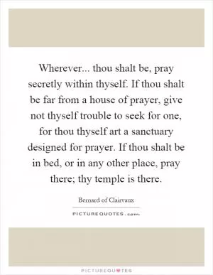 Wherever... thou shalt be, pray secretly within thyself. If thou shalt be far from a house of prayer, give not thyself trouble to seek for one, for thou thyself art a sanctuary designed for prayer. If thou shalt be in bed, or in any other place, pray there; thy temple is there Picture Quote #1
