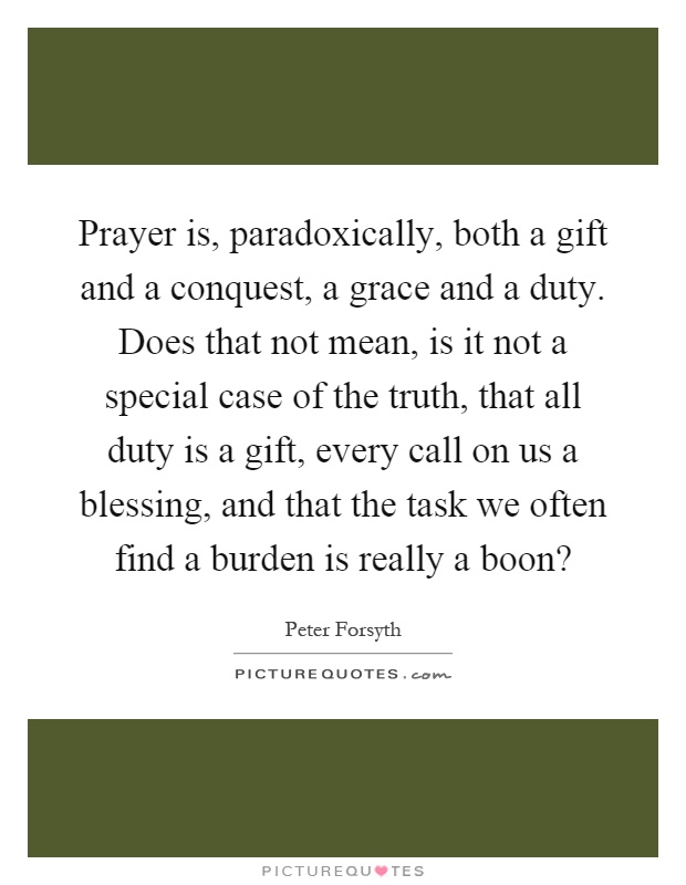 Prayer is, paradoxically, both a gift and a conquest, a grace and a duty. Does that not mean, is it not a special case of the truth, that all duty is a gift, every call on us a blessing, and that the task we often find a burden is really a boon? Picture Quote #1