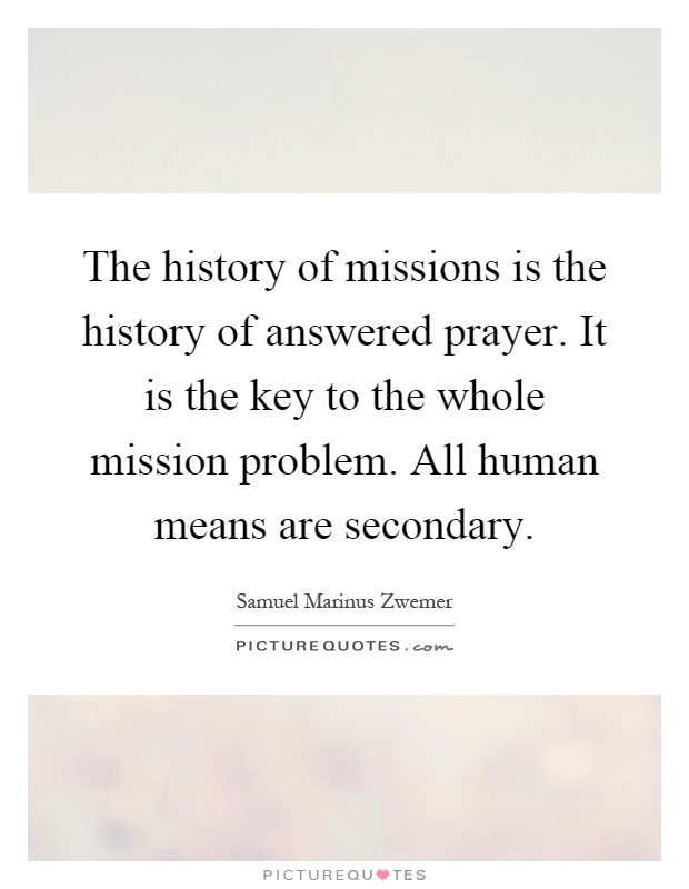 The history of missions is the history of answered prayer. It is the key to the whole mission problem. All human means are secondary Picture Quote #1