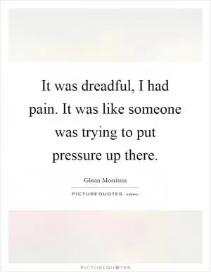 It was dreadful, I had pain. It was like someone was trying to put pressure up there Picture Quote #1