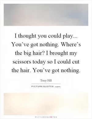 I thought you could play... You’ve got nothing. Where’s the big hair? I brought my scissors today so I could cut the hair. You’ve got nothing Picture Quote #1