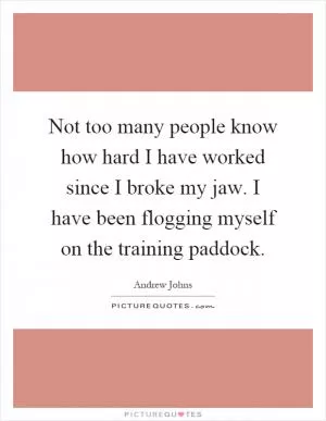 Not too many people know how hard I have worked since I broke my jaw. I have been flogging myself on the training paddock Picture Quote #1