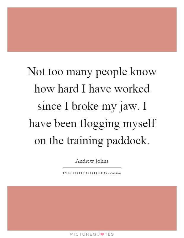 Not too many people know how hard I have worked since I broke my jaw. I have been flogging myself on the training paddock Picture Quote #1
