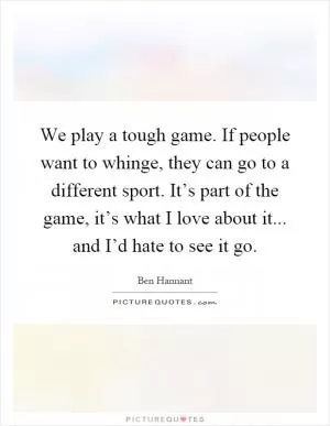 We play a tough game. If people want to whinge, they can go to a different sport. It’s part of the game, it’s what I love about it... and I’d hate to see it go Picture Quote #1