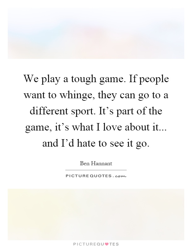 We play a tough game. If people want to whinge, they can go to a different sport. It's part of the game, it's what I love about it... and I'd hate to see it go Picture Quote #1