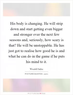 His body is changing. He will strip down and start getting even bigger and stronger over the next few seasons and, seriously, how scary is that? He will be unstoppable. He has just got to realise how good he is and what he can do in the game if he puts his mind to it Picture Quote #1