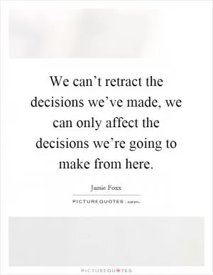 We can’t retract the decisions we’ve made, we can only affect the decisions we’re going to make from here Picture Quote #1