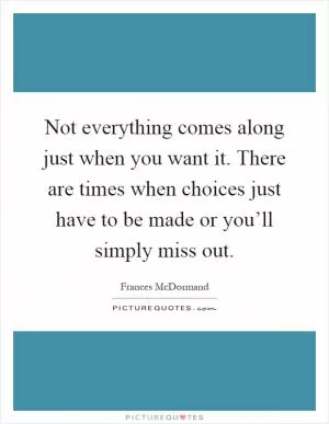 Not everything comes along just when you want it. There are times when choices just have to be made or you’ll simply miss out Picture Quote #1